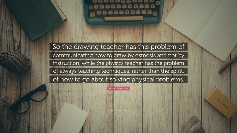 Richard P. Feynman Quote: “So the drawing teacher has this problem of communicating how to draw by osmosis and not by instruction, while the physics teacher has the problem of always teaching techniques, rather than the spirit, of how to go about solving physical problems.”