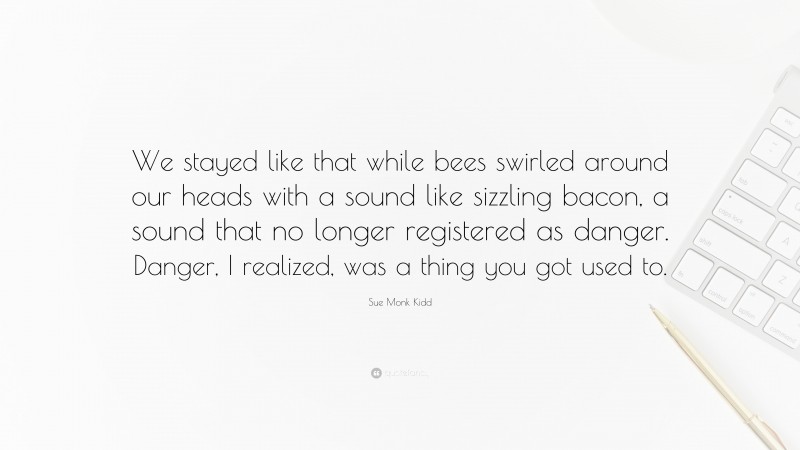 Sue Monk Kidd Quote: “We stayed like that while bees swirled around our heads with a sound like sizzling bacon, a sound that no longer registered as danger. Danger, I realized, was a thing you got used to.”