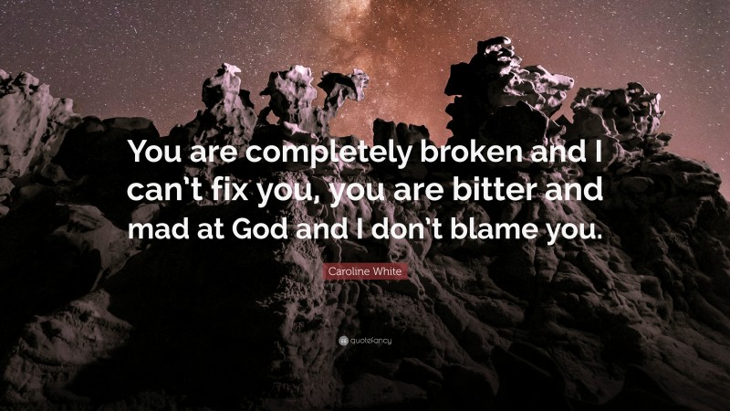 Caroline White Quote: “You are completely broken and I can’t fix you, you are bitter and mad at God and I don’t blame you.”