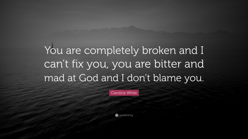 Caroline White Quote: “You are completely broken and I can’t fix you, you are bitter and mad at God and I don’t blame you.”