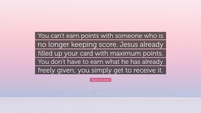 Wayne Jacobsen Quote: “You can’t earn points with someone who is no longer keeping score. Jesus already filled up your card with maximum points. You don’t have to earn what he has already freely given; you simply get to receive it.”