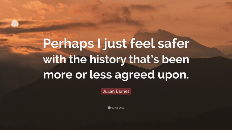 Julian Barnes Quote: “Perhaps I just feel safer with the history that’s been more or less agreed upon.”