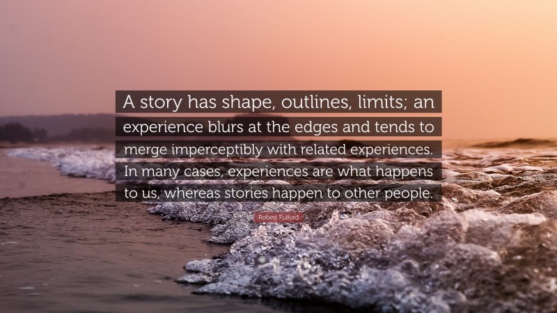 Robert Fulford Quote: “A story has shape, outlines, limits; an experience blurs at the edges and tends to merge imperceptibly with related experiences. In many cases, experiences are what happens to us, whereas stories happen to other people.”