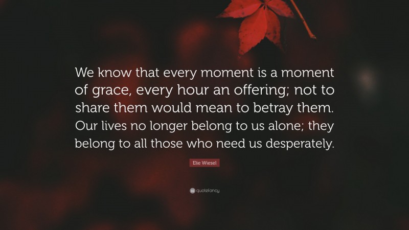 Elie Wiesel Quote: “We know that every moment is a moment of grace, every hour an offering; not to share them would mean to betray them. Our lives no longer belong to us alone; they belong to all those who need us desperately.”