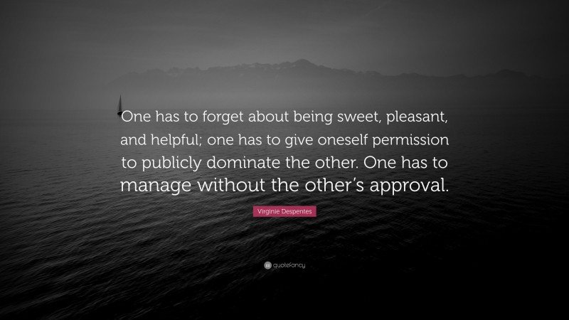 Virginie Despentes Quote: “One has to forget about being sweet, pleasant, and helpful; one has to give oneself permission to publicly dominate the other. One has to manage without the other’s approval.”
