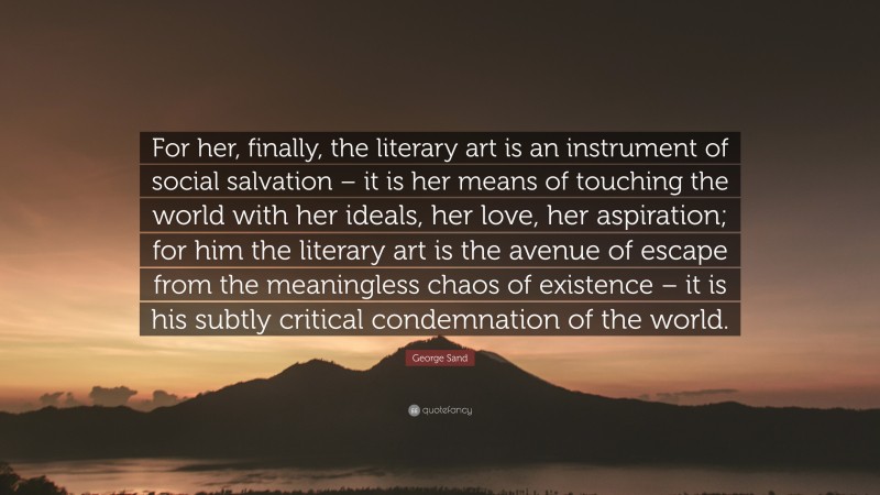 George Sand Quote: “For her, finally, the literary art is an instrument of social salvation – it is her means of touching the world with her ideals, her love, her aspiration; for him the literary art is the avenue of escape from the meaningless chaos of existence – it is his subtly critical condemnation of the world.”