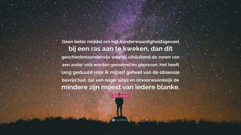 Anton de Kom Quote: “Geen beter middel om het minderwaardigheidsgevoel bij een ras aan te kweken, dan dit geschiedenisonderwijs waarbij uitsluitend de zonen van een ander volk worden genoemd en geprezen. Het heeft lang geduurd voor ik mijzelf geheel van de obsessie bevrijd had, dat een neger altijd en onvoorwaardelijk de mindere zijn moest van iedere blanke.”