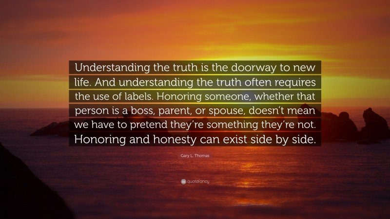 Gary L. Thomas Quote: “Understanding the truth is the doorway to new life. And understanding the truth often requires the use of labels. Honoring someone, whether that person is a boss, parent, or spouse, doesn’t mean we have to pretend they’re something they’re not. Honoring and honesty can exist side by side.”