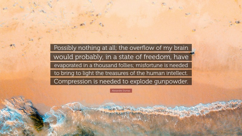 Alexandre Dumas Quote: “Possibly nothing at all; the overflow of my brain would probably, in a state of freedom, have evaporated in a thousand follies; misfortune is needed to bring to light the treasures of the human intellect. Compression is needed to explode gunpowder.”