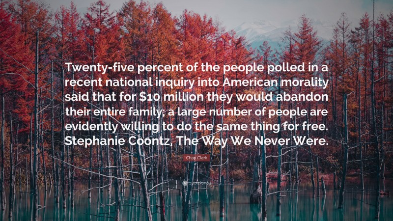 Chap Clark Quote: “Twenty-five percent of the people polled in a recent national inquiry into American morality said that for $10 million they would abandon their entire family; a large number of people are evidently willing to do the same thing for free. Stephanie Coontz, The Way We Never Were.”