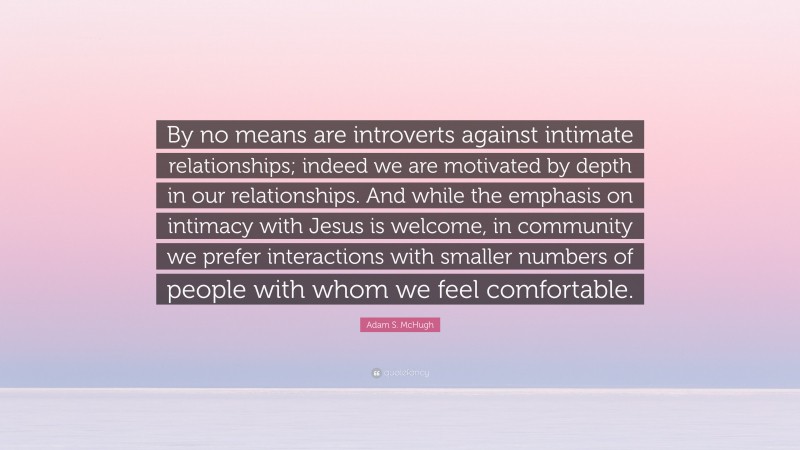 Adam S. McHugh Quote: “By no means are introverts against intimate relationships; indeed we are motivated by depth in our relationships. And while the emphasis on intimacy with Jesus is welcome, in community we prefer interactions with smaller numbers of people with whom we feel comfortable.”