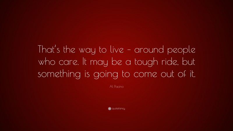 Al Pacino Quote: “That’s the way to live – around people who care. It may be a tough ride, but something is going to come out of it.”