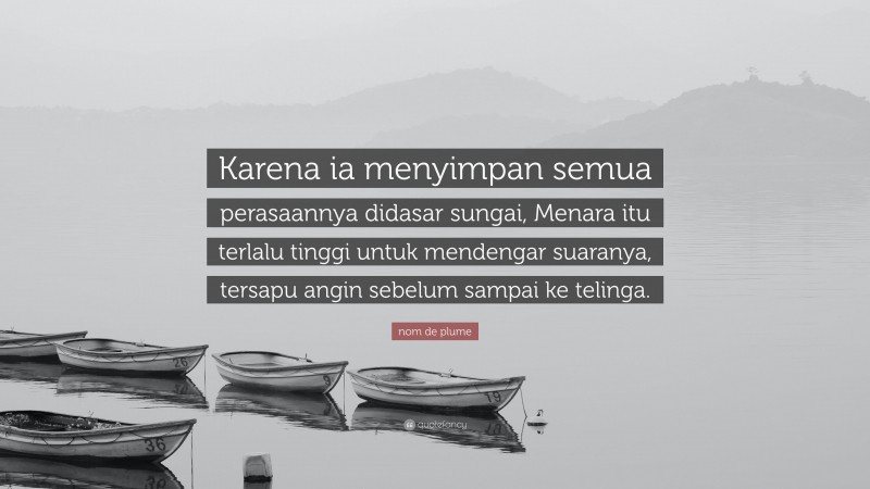 nom de plume Quote: “Karena ia menyimpan semua perasaannya didasar sungai, Menara itu terlalu tinggi untuk mendengar suaranya, tersapu angin sebelum sampai ke telinga.”