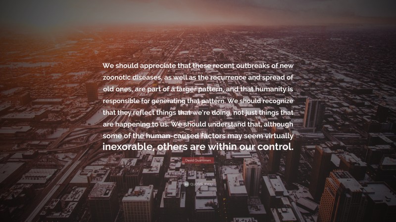 David Quammen Quote: “We should appreciate that these recent outbreaks of new zoonotic diseases, as well as the recurrence and spread of old ones, are part of a larger pattern, and that humanity is responsible for generating that pattern. We should recognize that they reflect things that we’re doing, not just things that are happening to us. We should understand that, although some of the human-caused factors may seem virtually inexorable, others are within our control.”