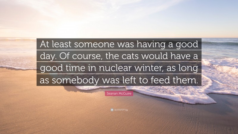 Seanan McGuire Quote: “At least someone was having a good day. Of course, the cats would have a good time in nuclear winter, as long as somebody was left to feed them.”