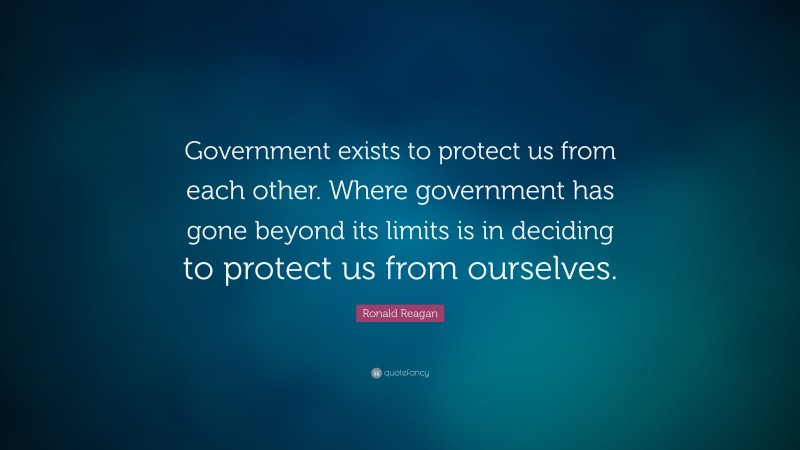 Ronald Reagan Quote: “Government exists to protect us from each other. Where government has gone beyond its limits is in deciding to protect us from ourselves.”