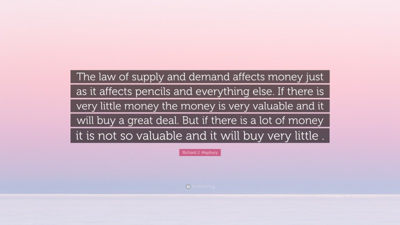 Richard J. Maybury Quote: “The law of supply and demand affects money just as it affects pencils and everything else. If there is very little money the money is very valuable and it will buy a great deal. But if there is a lot of money it is not so valuable and it will buy very little .”