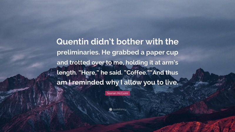 Seanan McGuire Quote: “Quentin didn’t bother with the preliminaries. He grabbed a paper cup and trotted over to me, holding it at arm’s length. “Here,” he said. “Coffee.“”And thus am I reminded why I allow you to live.”