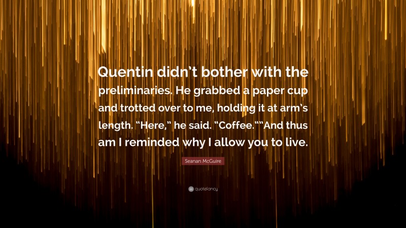 Seanan McGuire Quote: “Quentin didn’t bother with the preliminaries. He grabbed a paper cup and trotted over to me, holding it at arm’s length. “Here,” he said. “Coffee.“”And thus am I reminded why I allow you to live.”