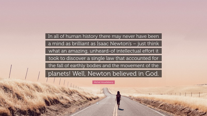 Michel Houellebecq Quote: “In all of human history there may never have been a mind as brilliant as Isaac Newton’s – just think what an amazing, unheard-of intellectual effort it took to discover a single law that accounted for the fall of earthly bodies and the movement of the planets! Well, Newton believed in God.”