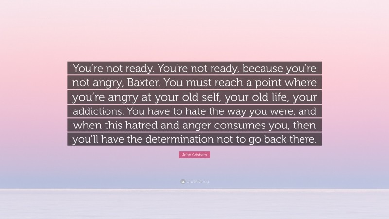 John Grisham Quote: “You’re not ready. You’re not ready, because you’re not angry, Baxter. You must reach a point where you’re angry at your old self, your old life, your addictions. You have to hate the way you were, and when this hatred and anger consumes you, then you’ll have the determination not to go back there.”