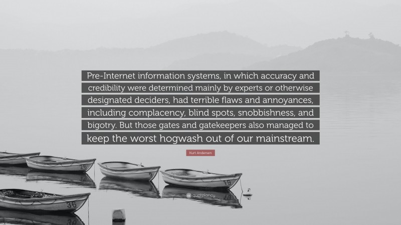 Kurt Andersen Quote: “Pre-Internet information systems, in which accuracy and credibility were determined mainly by experts or otherwise designated deciders, had terrible flaws and annoyances, including complacency, blind spots, snobbishness, and bigotry. But those gates and gatekeepers also managed to keep the worst hogwash out of our mainstream.”