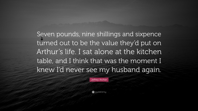 Jeffrey Archer Quote: “Seven pounds, nine shillings and sixpence turned out to be the value they’d put on Arthur’s life. I sat alone at the kitchen table, and I think that was the moment I knew I’d never see my husband again.”
