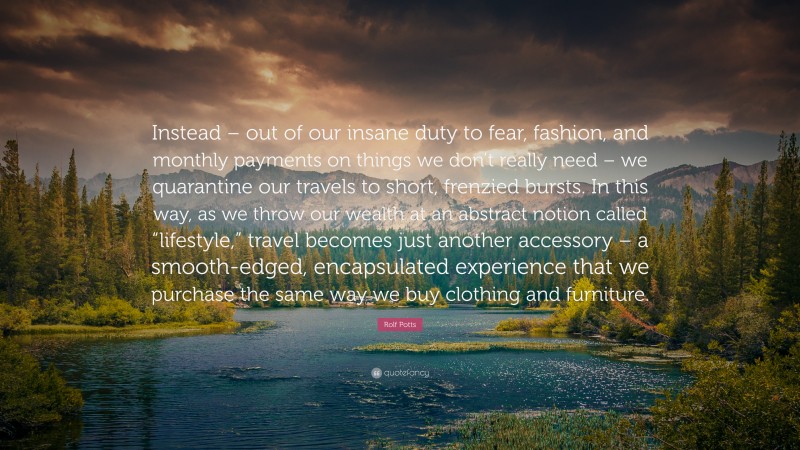 Rolf Potts Quote: “Instead – out of our insane duty to fear, fashion, and monthly payments on things we don’t really need – we quarantine our travels to short, frenzied bursts. In this way, as we throw our wealth at an abstract notion called “lifestyle,” travel becomes just another accessory – a smooth-edged, encapsulated experience that we purchase the same way we buy clothing and furniture.”