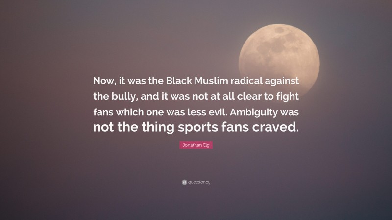 Jonathan Eig Quote: “Now, it was the Black Muslim radical against the bully, and it was not at all clear to fight fans which one was less evil. Ambiguity was not the thing sports fans craved.”