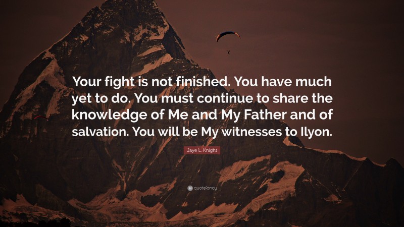 Jaye L. Knight Quote: “Your fight is not finished. You have much yet to do. You must continue to share the knowledge of Me and My Father and of salvation. You will be My witnesses to Ilyon.”