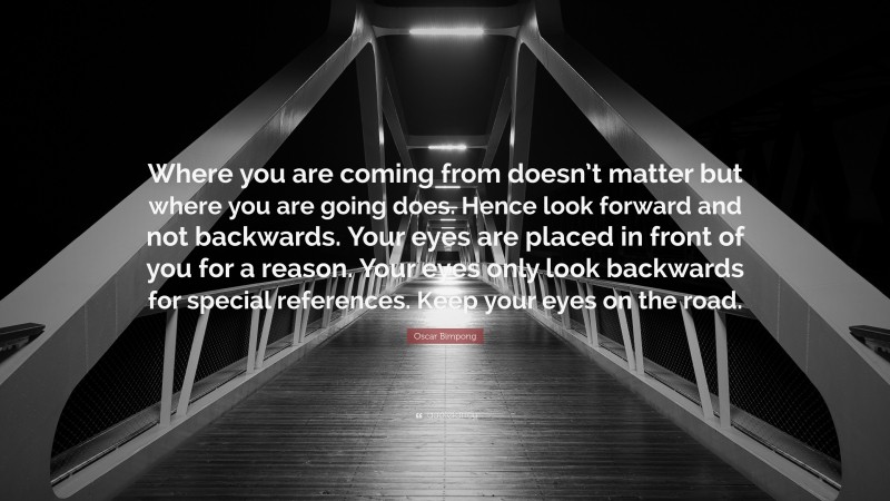 Oscar Bimpong Quote: “Where you are coming from doesn’t matter but where you are going does. Hence look forward and not backwards. Your eyes are placed in front of you for a reason. Your eyes only look backwards for special references. Keep your eyes on the road.”