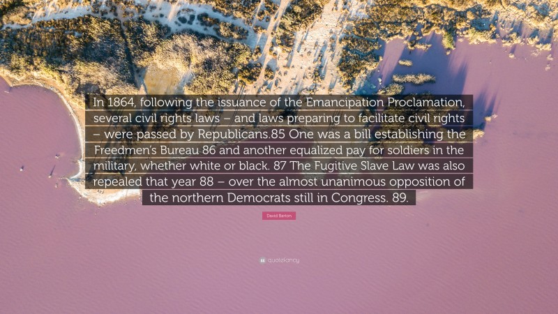 David Barton Quote: “In 1864, following the issuance of the Emancipation Proclamation, several civil rights laws – and laws preparing to facilitate civil rights – were passed by Republicans.85 One was a bill establishing the Freedmen’s Bureau 86 and another equalized pay for soldiers in the military, whether white or black. 87 The Fugitive Slave Law was also repealed that year 88 – over the almost unanimous opposition of the northern Democrats still in Congress. 89.”