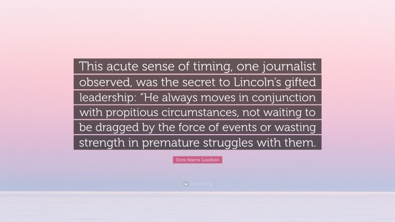 Doris Kearns Goodwin Quote: “This acute sense of timing, one journalist observed, was the secret to Lincoln’s gifted leadership: “He always moves in conjunction with propitious circumstances, not waiting to be dragged by the force of events or wasting strength in premature struggles with them.”