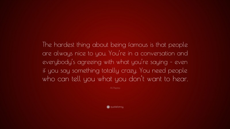 Al Pacino Quote: “The hardest thing about being famous is that people are always nice to you. You’re in a conversation and everybody’s agreeing with what you’re saying – even if you say something totally crazy. You need people who can tell you what you don’t want to hear.”