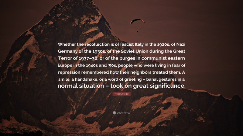 Timothy Snyder Quote: “Whether the recollection is of fascist Italy in the 1920s, of Nazi Germany of the 1930s, of the Soviet Union during the Great Terror of 1937–38, or of the purges in communist eastern Europe in the 1940s and ’50s, people who were living in fear of repression remembered how their neighbors treated them. A smile, a handshake, or a word of greeting – banal gestures in a normal situation – took on great significance.”