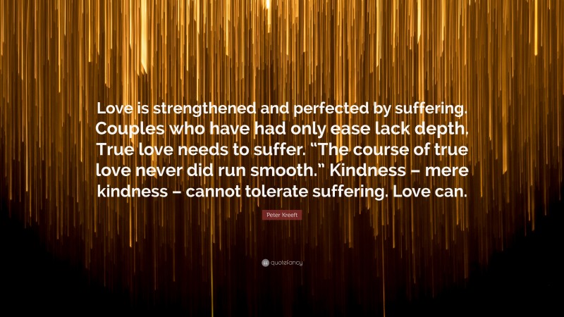 Peter Kreeft Quote: “Love is strengthened and perfected by suffering. Couples who have had only ease lack depth. True love needs to suffer. “The course of true love never did run smooth.” Kindness – mere kindness – cannot tolerate suffering. Love can.”