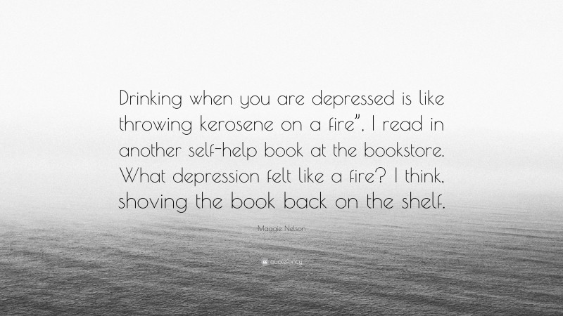 Maggie Nelson Quote: “Drinking when you are depressed is like throwing kerosene on a fire”, I read in another self-help book at the bookstore. What depression felt like a fire? I think, shoving the book back on the shelf.”