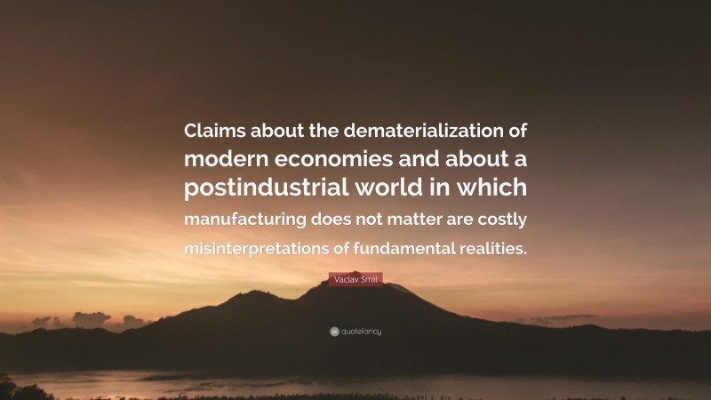 Vaclav Smil Quote: “Claims about the dematerialization of modern economies and about a postindustrial world in which manufacturing does not matter are costly misinterpretations of fundamental realities.”