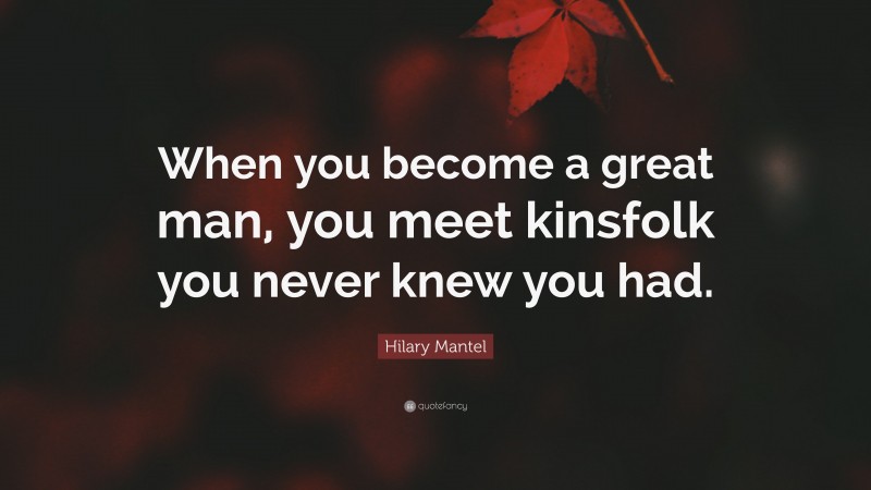 Hilary Mantel Quote: “When you become a great man, you meet kinsfolk you never knew you had.”