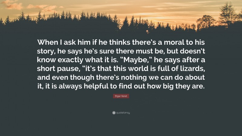 Etgar Keret Quote: “When I ask him if he thinks there’s a moral to his story, he says he’s sure there must be, but doesn’t know exactly what it is. “Maybe,” he says after a short pause, “it’s that this world is full of lizards, and even though there’s nothing we can do about it, it is always helpful to find out how big they are.”