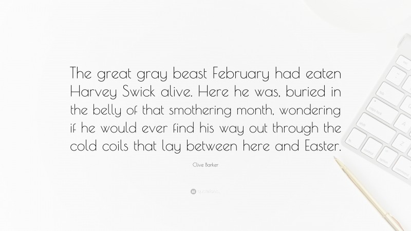 Clive Barker Quote: “The great gray beast February had eaten Harvey Swick alive. Here he was, buried in the belly of that smothering month, wondering if he would ever find his way out through the cold coils that lay between here and Easter.”