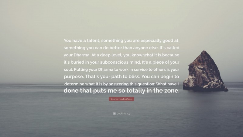 Stephen Hawley Martin Quote: “You have a talent, something you are especially good at, something you can do better than anyone else. It’s called your Dharma. At a deep level, you know what it is because it’s buried in your subconscious mind. It’s a piece of your soul. Putting your Dharma to work in service to others is your purpose. That’s your path to bliss. You can begin to determine what it is by answering this question: What have I done that puts me so totally in the zone.”