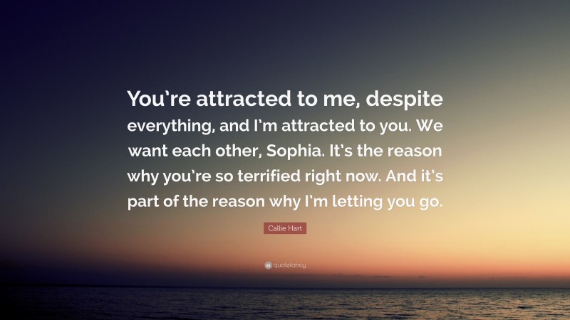 Callie Hart Quote: “You’re attracted to me, despite everything, and I’m attracted to you. We want each other, Sophia. It’s the reason why you’re so terrified right now. And it’s part of the reason why I’m letting you go.”