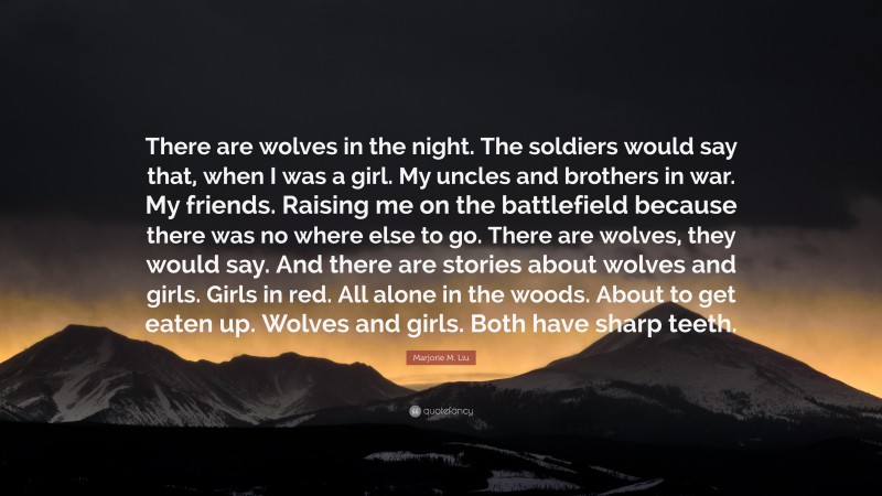 Marjorie M. Liu Quote: “There are wolves in the night. The soldiers would say that, when I was a girl. My uncles and brothers in war. My friends. Raising me on the battlefield because there was no where else to go. There are wolves, they would say. And there are stories about wolves and girls. Girls in red. All alone in the woods. About to get eaten up. Wolves and girls. Both have sharp teeth.”