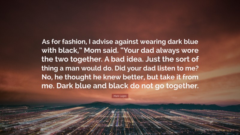 Mark Lages Quote: “As for fashion, I advise against wearing dark blue with black,” Mom said. “Your dad always wore the two together. A bad idea. Just the sort of thing a man would do. Did your dad listen to me? No, he thought he knew better, but take it from me. Dark blue and black do not go together.”