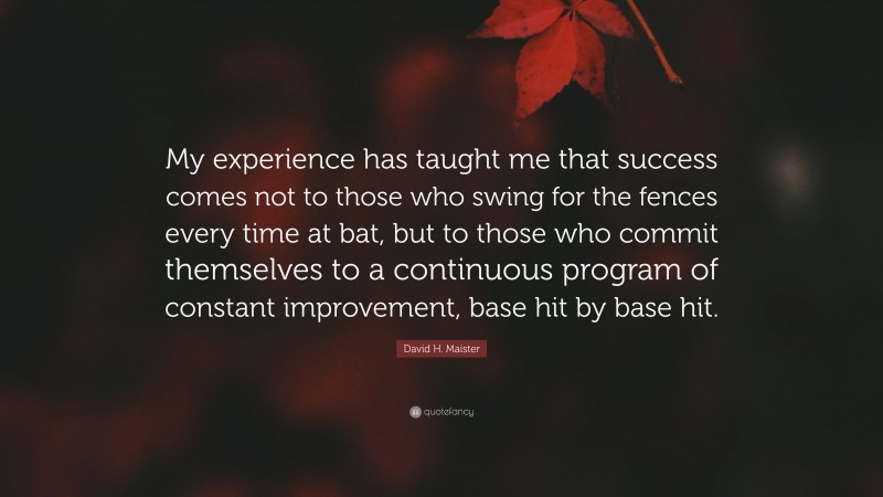 David H. Maister Quote: “My experience has taught me that success comes not to those who swing for the fences every time at bat, but to those who commit themselves to a continuous program of constant improvement, base hit by base hit.”