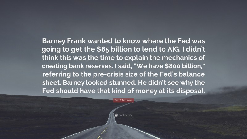 Ben S. Bernanke Quote: “Barney Frank wanted to know where the Fed was going to get the $85 billion to lend to AIG. I didn’t think this was the time to explain the mechanics of creating bank reserves. I said, “We have $800 billion,” referring to the pre-crisis size of the Fed’s balance sheet. Barney looked stunned. He didn’t see why the Fed should have that kind of money at its disposal.”
