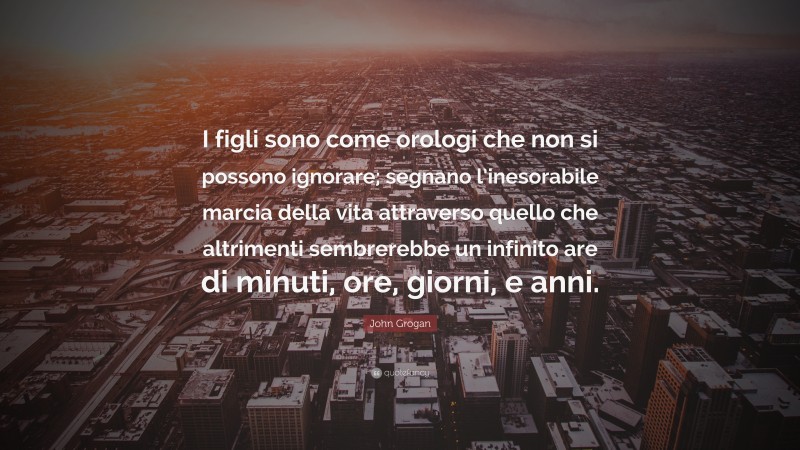 John Grogan Quote: “I figli sono come orologi che non si possono ignorare; segnano l’inesorabile marcia della vita attraverso quello che altrimenti sembrerebbe un infinito are di minuti, ore, giorni, e anni.”