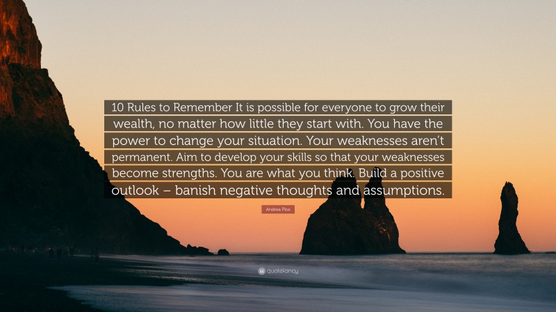 Andrea Plos Quote: “10 Rules to Remember It is possible for everyone to grow their wealth, no matter how little they start with. You have the power to change your situation. Your weaknesses aren’t permanent. Aim to develop your skills so that your weaknesses become strengths. You are what you think. Build a positive outlook – banish negative thoughts and assumptions.”