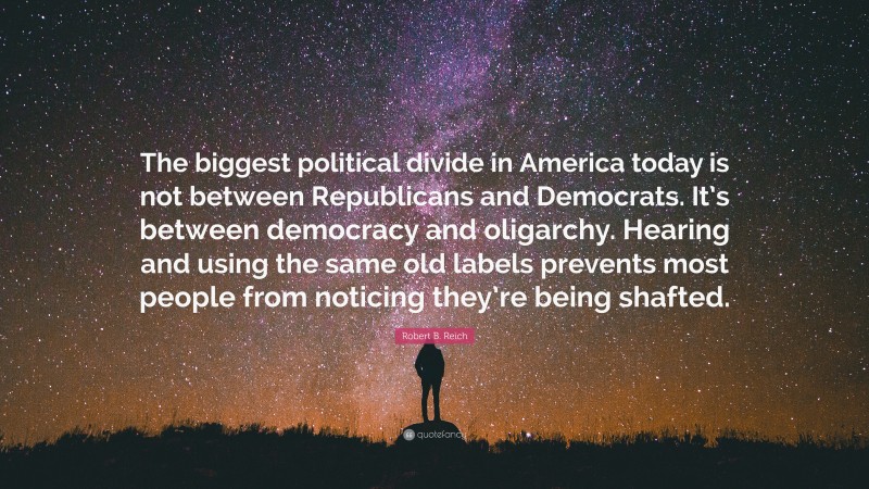 Robert B. Reich Quote: “The biggest political divide in America today is not between Republicans and Democrats. It’s between democracy and oligarchy. Hearing and using the same old labels prevents most people from noticing they’re being shafted.”